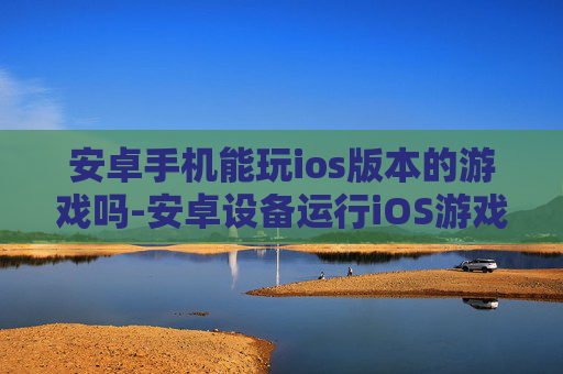 安卓手机能玩ios版本的游戏吗-安卓设备运行iOS游戏可行性探究