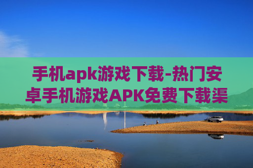 手机apk游戏下载-热门安卓手机游戏APK免费下载渠道