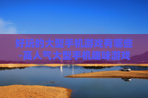 好玩的大型手机游戏有哪些-高人气大型手机趣味游戏大盘点