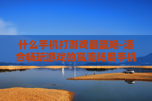 什么手机打游戏最流畅-适合畅玩游戏的高流畅度手机推荐