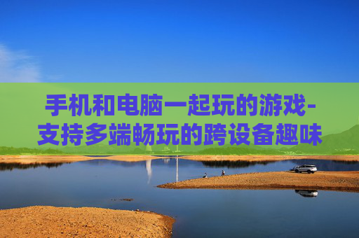 手机和电脑一起玩的游戏-支持多端畅玩的跨设备趣味游戏