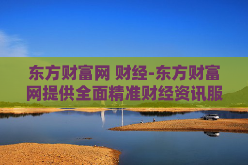 东方财富网 财经-东方财富网提供全面精准财经资讯服务 东方财富网 财经-东方财富网提供全面精准财经资讯服务