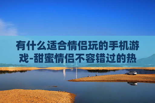 有什么适合情侣玩的手机游戏-甜蜜情侣不容错过的热门手机游戏推荐