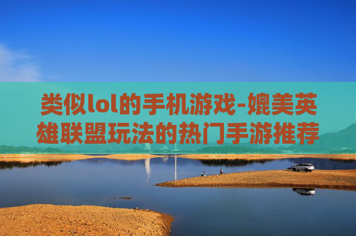 类似lol的手机游戏-媲美英雄联盟玩法的热门手游推荐