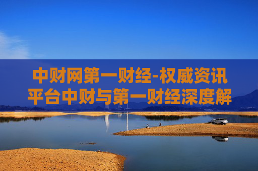 中财网第一财经-权威资讯平台中财与第一财经深度解读