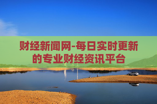 财经新闻网-每日实时更新的专业财经资讯平台 财经新闻网-每日实时更新的专业财经资讯平台