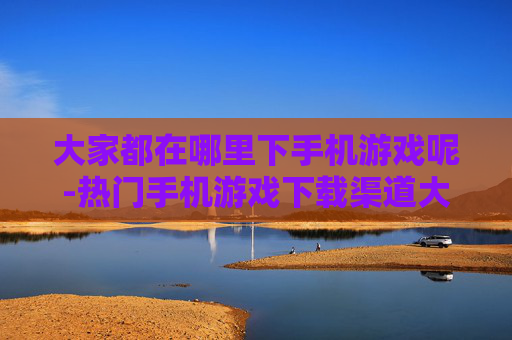 大家都在哪里下手机游戏呢-热门手机游戏下载渠道大盘点