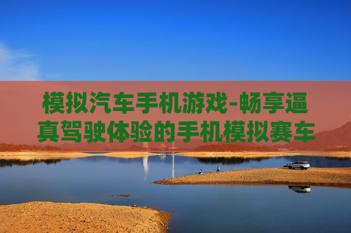 模拟汽车手机游戏-畅享逼真驾驶体验的手机模拟赛车游戏