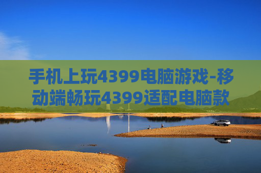手机上玩4399电脑游戏-移动端畅玩4399适配电脑款游戏