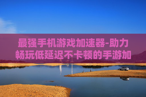 最强手机游戏加速器-助力畅玩低延迟不卡顿的手游加速工具