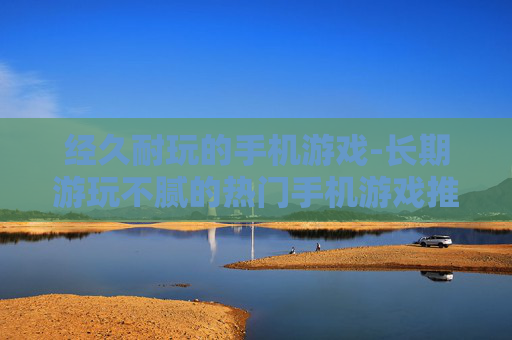 经久耐玩的手机游戏-长期游玩不腻的热门手机游戏推荐