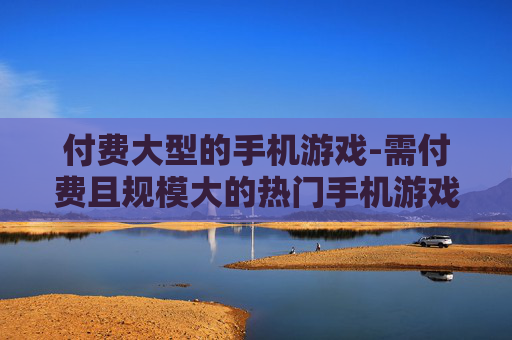 付费大型的手机游戏-需付费且规模大的热门手机游戏