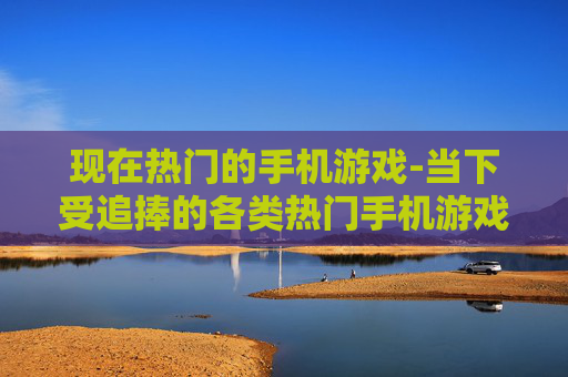 现在热门的手机游戏-当下受追捧的各类热门手机游戏推荐