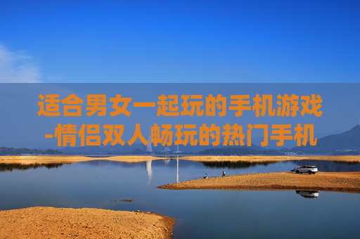 适合男女一起玩的手机游戏-情侣双人畅玩的热门手机游戏推荐