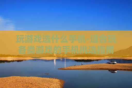 玩游戏选什么手机-适合玩各类游戏的手机挑选指南