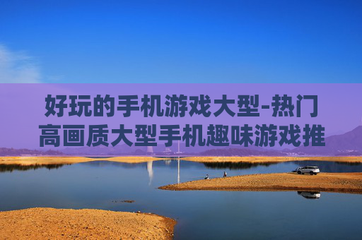 好玩的手机游戏大型-热门高画质大型手机趣味游戏推荐