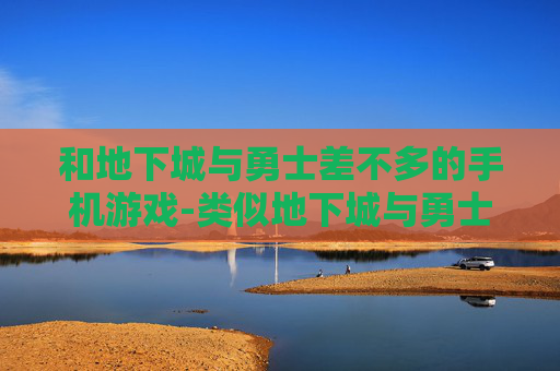 和地下城与勇士差不多的手机游戏-类似地下城与勇士玩法的热门手游推荐