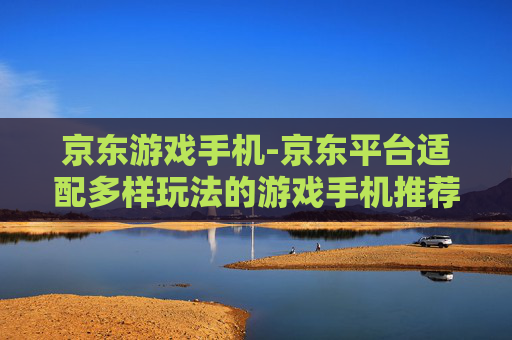 京东游戏手机-京东平台适配多样玩法的游戏手机推荐