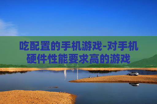 吃配置的手机游戏-对手机硬件性能要求高的游戏