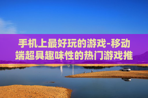 手机上最好玩的游戏-移动端超具趣味性的热门游戏推荐