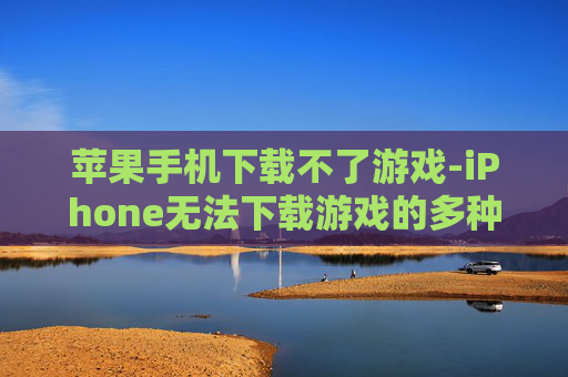 苹果手机下载不了游戏-iPhone无法下载游戏的多种原因解析