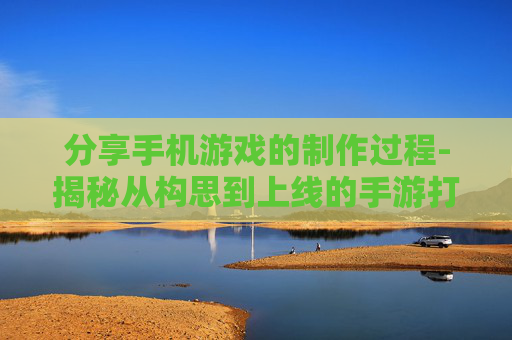 分享手机游戏的制作过程-揭秘从构思到上线的手游打造全流程