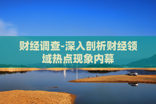 财经调查-深入剖析财经领域热点现象内幕