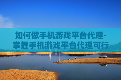 如何做手机游戏平台代理-掌握手机游戏平台代理可行途径方法