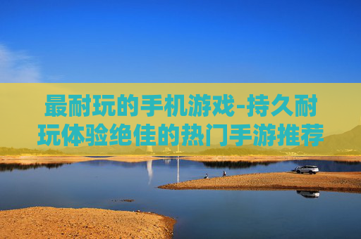 最耐玩的手机游戏-持久耐玩体验绝佳的热门手游推荐