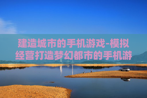 建造城市的手机游戏-模拟经营打造梦幻都市的手机游戏