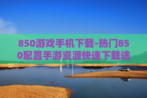 850游戏手机下载-热门850配置手游资源快速下载途径