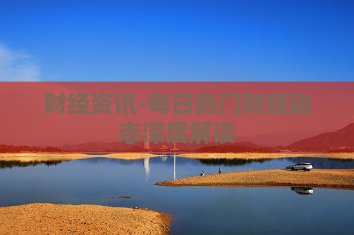 财经资讯-每日热门财经动态深度解读 财经资讯-每日热门财经动态深度解读