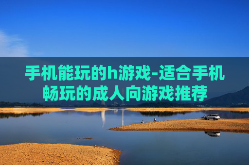 手机能玩的h游戏-适合手机畅玩的成人向游戏推荐