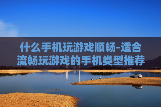 什么手机玩游戏顺畅-适合流畅玩游戏的手机类型推荐