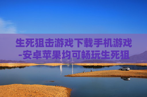 生死狙击游戏下载手机游戏-安卓苹果均可畅玩生死狙击手游下载