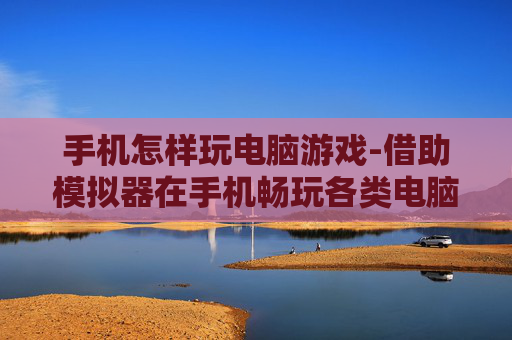 手机怎样玩电脑游戏-借助模拟器在手机畅玩各类电脑游戏
