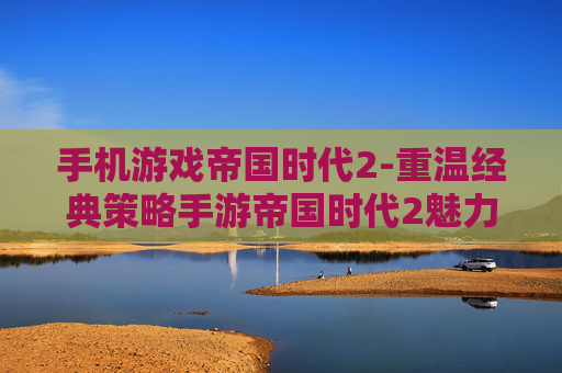 手机游戏帝国时代2-重温经典策略手游帝国时代2魅力体验