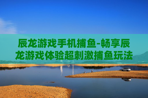 辰龙游戏手机捕鱼-畅享辰龙游戏体验超刺激捕鱼玩法