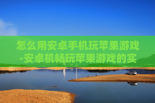怎么用安卓手机玩苹果游戏-安卓机畅玩苹果游戏的实用方法