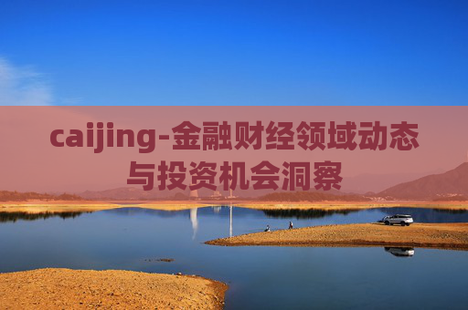 caijing-金融财经领域动态与投资机会洞察 caijing-金融财经领域动态与投资机会洞察