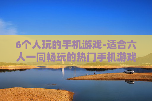 6个人玩的手机游戏-适合六人一同畅玩的热门手机游戏