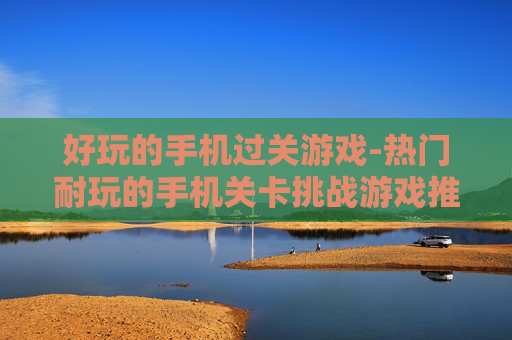 好玩的手机过关游戏-热门耐玩的手机关卡挑战游戏推荐