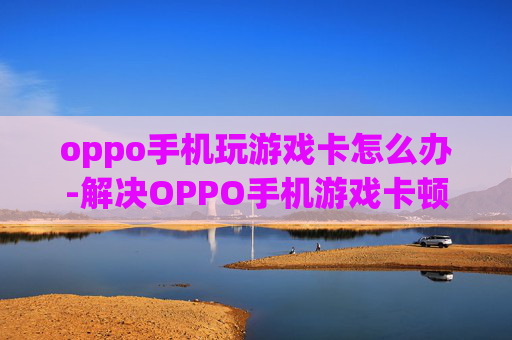 oppo手机玩游戏卡怎么办-解决OPPO手机游戏卡顿的实用妙招