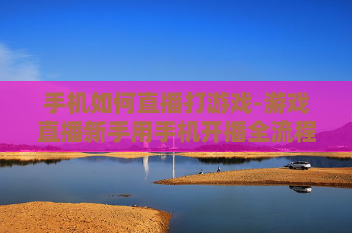 手机如何直播打游戏-游戏直播新手用手机开播全流程指南