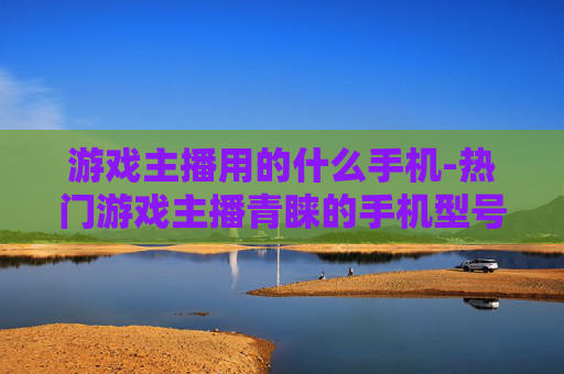 游戏主播用的什么手机-热门游戏主播青睐的手机型号揭秘