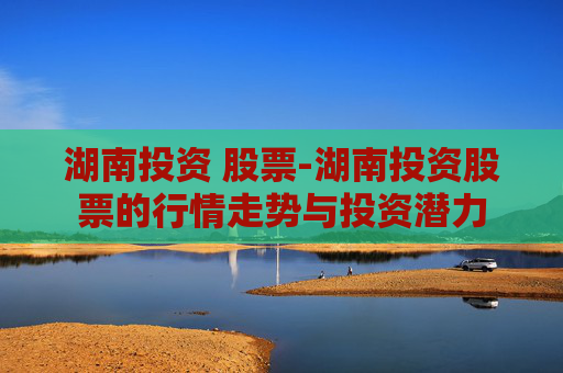 湖南投资 股票-湖南投资股票的行情走势与投资潜力