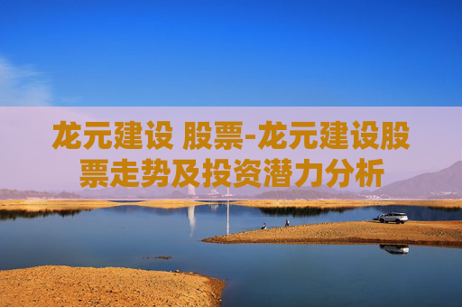 龙元建设 股票-龙元建设股票走势及投资潜力分析