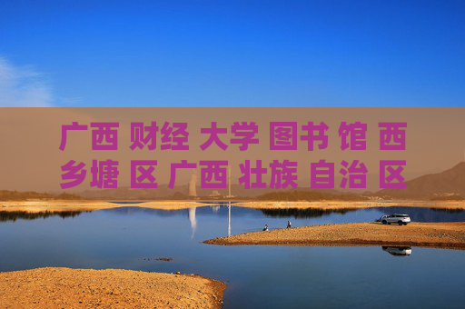 广西 财经 大学 图书 馆 西乡塘 区 广西 壮族 自治 区-西乡塘区广西财经大学图书馆详细情况