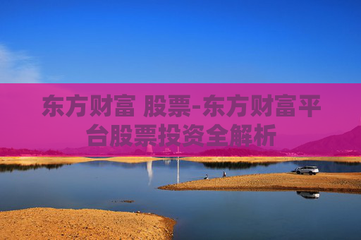 东方财富 股票-东方财富平台股票投资全解析