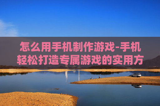 怎么用手机制作游戏-手机轻松打造专属游戏的实用方法